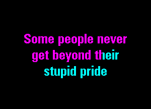 Some people never

get beyond their
stupid pride