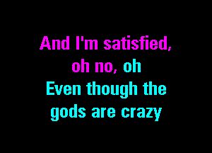 And I'm satisfied,
oh no, oh

Even though the
gods are crazy