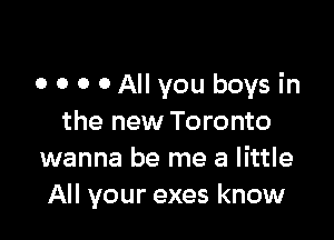 0 0 0 0 All you boys in

the new Toronto
wanna be me a little
All your exes know