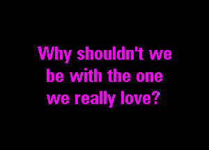 Why shouldn't we

be with the one
we really love?