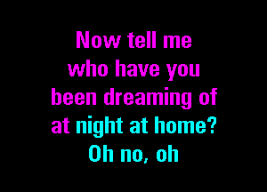 Now tell me
who have you

been dreaming of
at night at home?
on no, oh