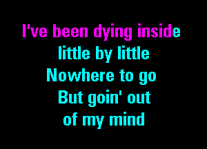 I've been dying inside
little by little

Nowhere to go
But goin' out
of my mind