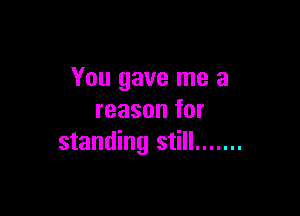 You gave me a

reason for
standing still .......