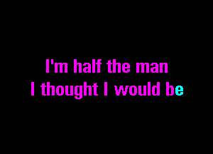 I'm half the man

I thought I would be