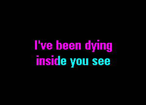 I've been dying

inside you see