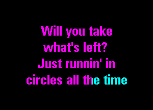 Will you take
what's left?

Just runnin' in
circles all the time