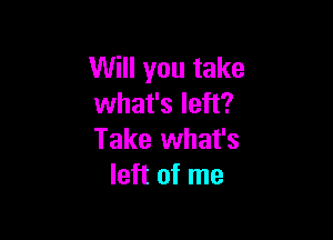 Will you take
what's left?

Take what's
left of me