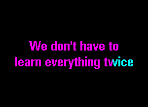 We don't have to

learn everything twice