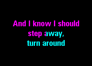 And I know I should

step away.
turn around