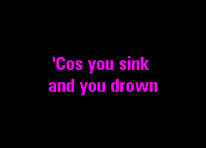 'Cos you sink

and you drown