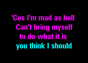 'Cos I'm mad as hell
Can't bring myself

to do what it is
you think I should