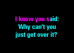 I know you saidi

Why can't you
iust get over it?