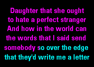 Daughter that she ought
to hate a perfect stranger
And how in the world can

the words that I said send
somebody so over the edge
that they'd write me a letter