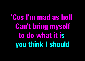 'Cos I'm mad as hell
Can't bring myself

to do what it is
you think I should