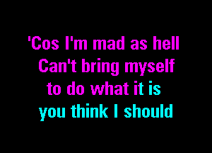 'Cos I'm mad as hell
Can't bring myself

to do what it is
you think I should