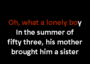 Oh, what a lonely boy
In the summer of
fifty three, his mother
brought him a sister