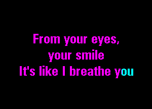 From your eyes,

your smile
It's like I breathe you