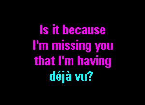 Is it because
I'm missing you

that I'm having
(Mia?! vu?