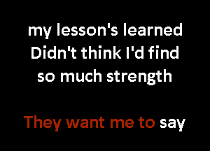 my lesson's learned
Didn't think I'd find
so much strength

They want me to say