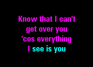 Know that I can't
get over you

'cos everything
I see is you