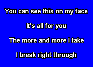 You can see this on my face
It's all for you

The more and more I take

I break right through
