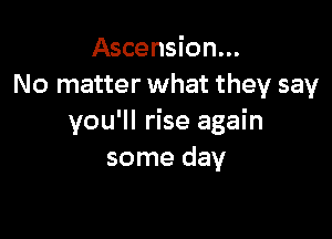 Ascension...
No matter what they say

you'll rise again
some day