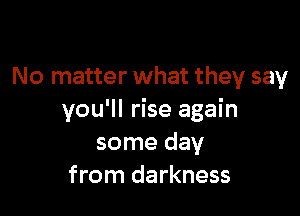 No matter what they say

you'll rise again
some day
from darkness