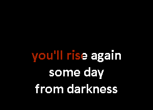 you'll rise again
some day
from darkness
