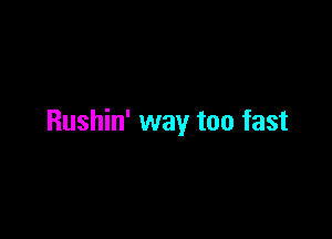 Rushin' way too fast