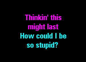 Thinkin' this
might last

How could I he
so stupid?