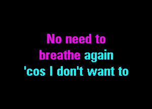 No need to

breathe again
'cos I don't want to