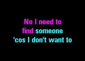 No I need to

find someone
'cos I don't want to