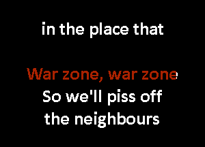 in the place that

War zone, war zone
So we'll piss off
the neighbours