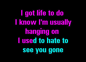 I got life to do
I know I'm usually

hanging on
I used to hate to
see you gone