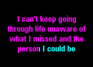 I can't keep going
through life unaware of
what I missed and the

person I could he