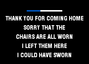 THANK YOU FOR COMING HOME
SORRY THAT THE
CHAIRS ARE ALL WORN
I LEFT THEM HERE
I COULD HAVE SWORH