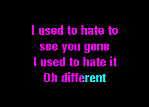 I used to hate to
see you gone

I used to hate it
Oh different