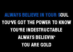 ALWAYS BELIEVE IN YOUR SOUL
YOU'VE GOT THE POWER TO KNOW
YOU'RE IHDESTRUCTABLE
ALWAYS BELIEVIH'

YOU ARE GOLD