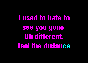 I used to hate to
see you gone

0h different.
feel the distance