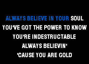 ALWAYS BELIEVE IN YOUR SOUL
YOU'VE GOT THE POWER TO KNOW
YOU'RE IHDESTRUCTABLE
ALWAYS BELIEVIH'

'CAUSE YOU ARE GOLD