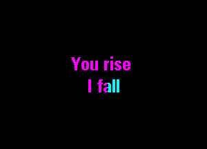 You rise
I fall