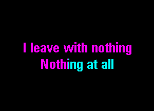 I leave with nothing

Nothing at all