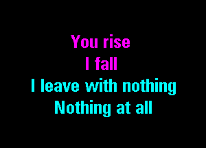 You rise
I fall

I leave with nothing
Nothing at all