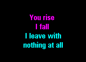 You rise
I fall

I leave with
nothing at all