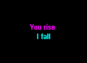 You rise
I fall