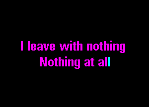 I leave with nothing

Nothing at all