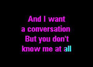 And I want
a conversation

But you don't
know me at all