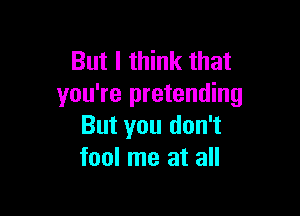 But I think that
you're pretending

But you don't
fool me at all