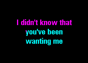 I didn't know that

you've been
wanting me