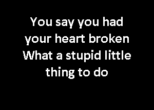 You say you had
your heart broken

What a stupid little
thing to do